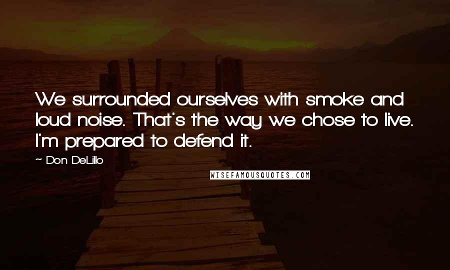 Don DeLillo Quotes: We surrounded ourselves with smoke and loud noise. That's the way we chose to live. I'm prepared to defend it.
