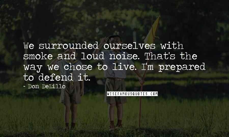 Don DeLillo Quotes: We surrounded ourselves with smoke and loud noise. That's the way we chose to live. I'm prepared to defend it.
