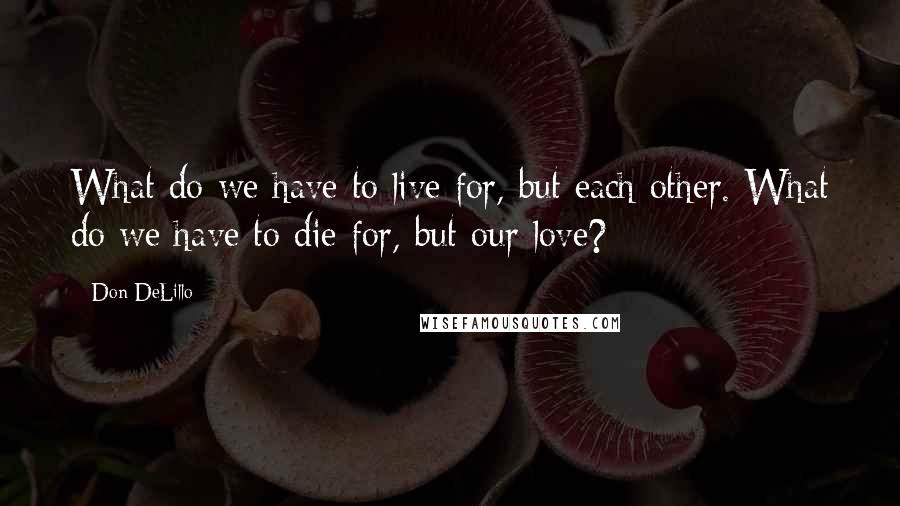 Don DeLillo Quotes: What do we have to live for, but each other. What do we have to die for, but our love?