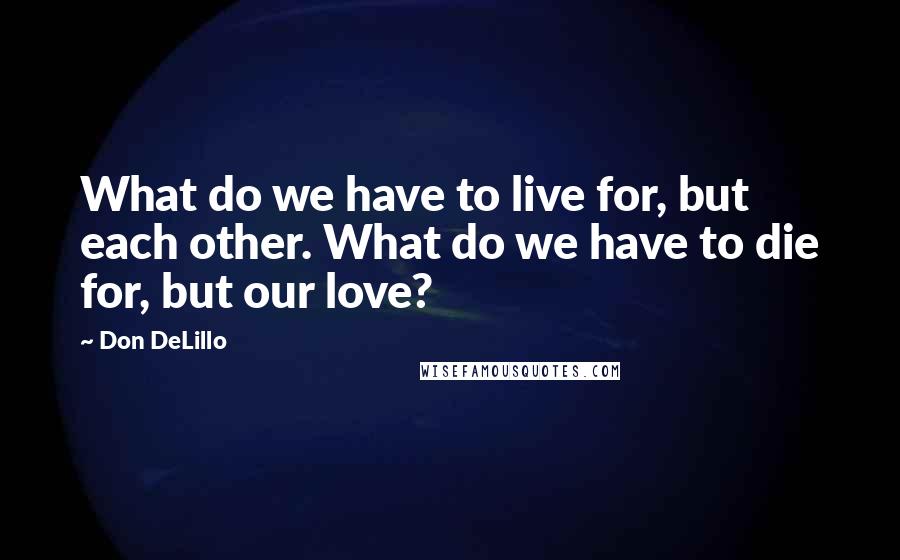 Don DeLillo Quotes: What do we have to live for, but each other. What do we have to die for, but our love?