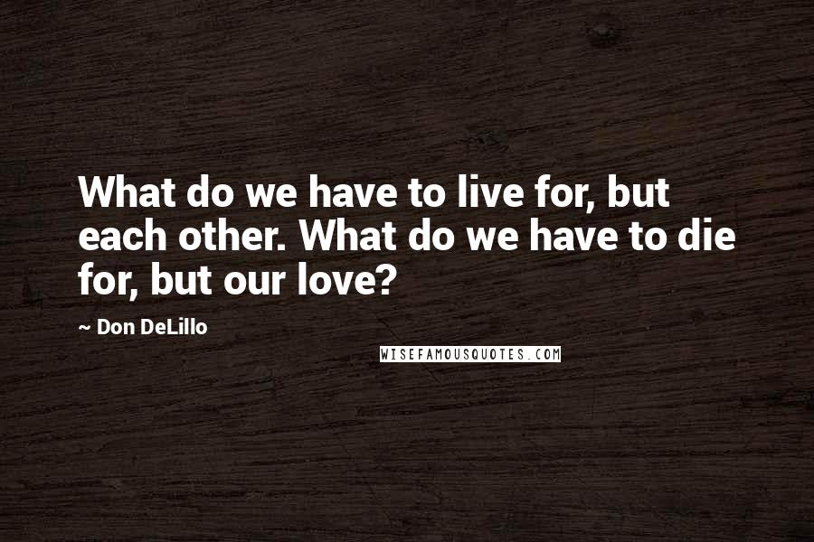 Don DeLillo Quotes: What do we have to live for, but each other. What do we have to die for, but our love?