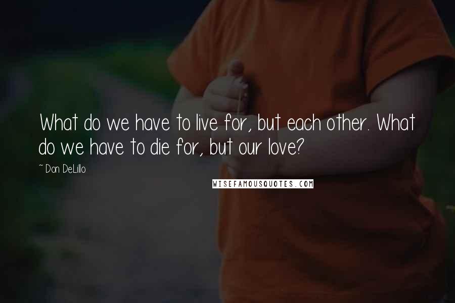 Don DeLillo Quotes: What do we have to live for, but each other. What do we have to die for, but our love?