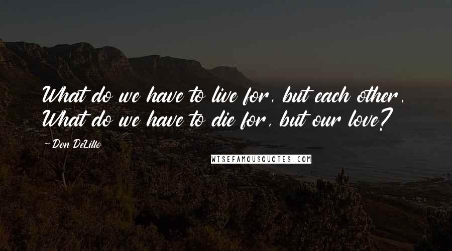 Don DeLillo Quotes: What do we have to live for, but each other. What do we have to die for, but our love?