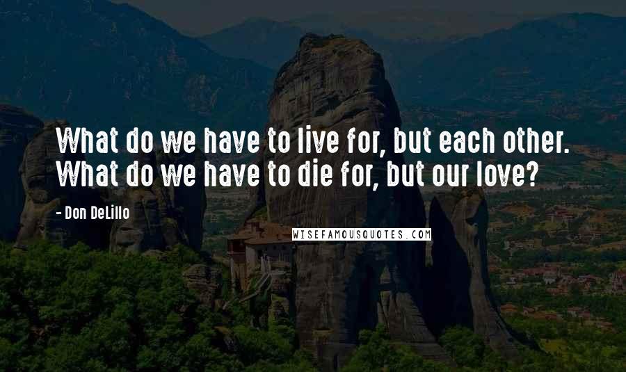 Don DeLillo Quotes: What do we have to live for, but each other. What do we have to die for, but our love?