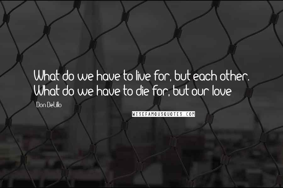 Don DeLillo Quotes: What do we have to live for, but each other. What do we have to die for, but our love?