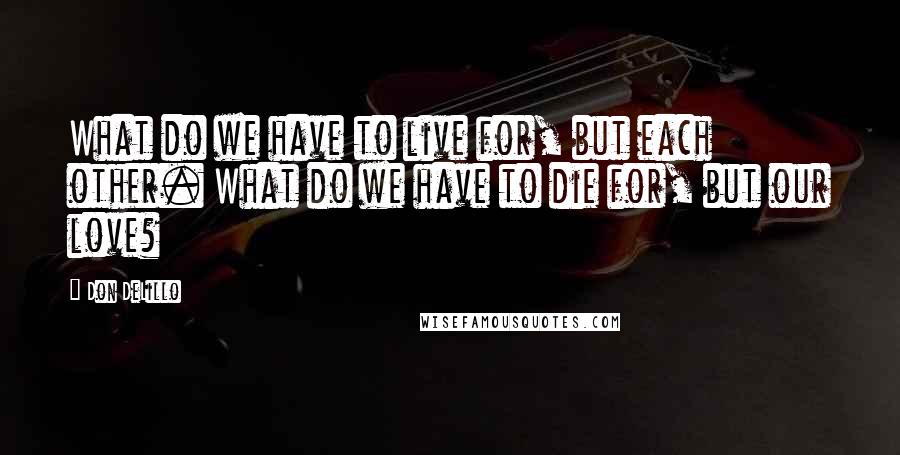 Don DeLillo Quotes: What do we have to live for, but each other. What do we have to die for, but our love?