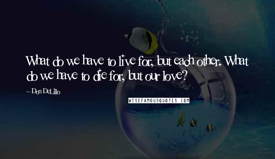 Don DeLillo Quotes: What do we have to live for, but each other. What do we have to die for, but our love?