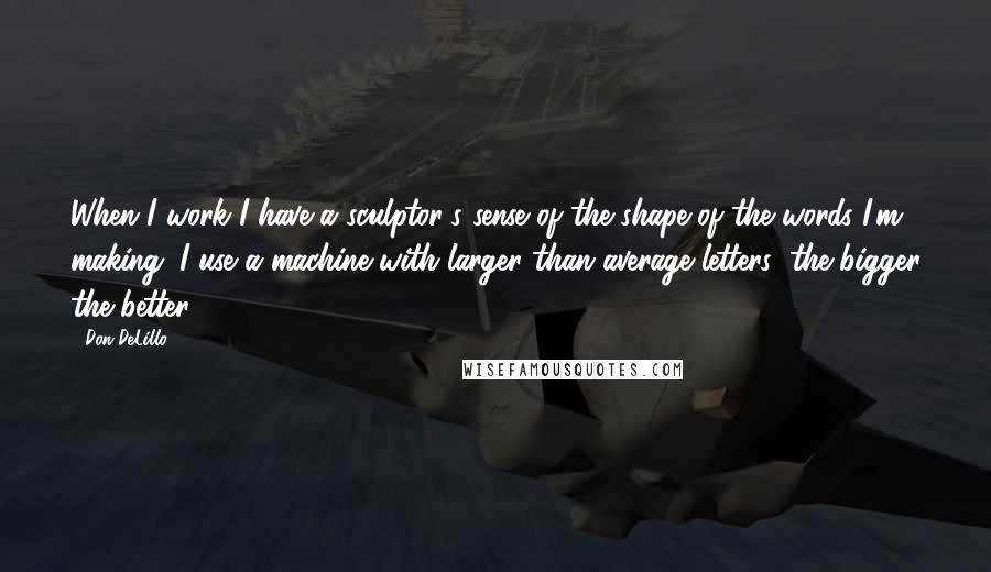 Don DeLillo Quotes: When I work I have a sculptor's sense of the shape of the words I'm making. I use a machine with larger than average letters: the bigger the better.