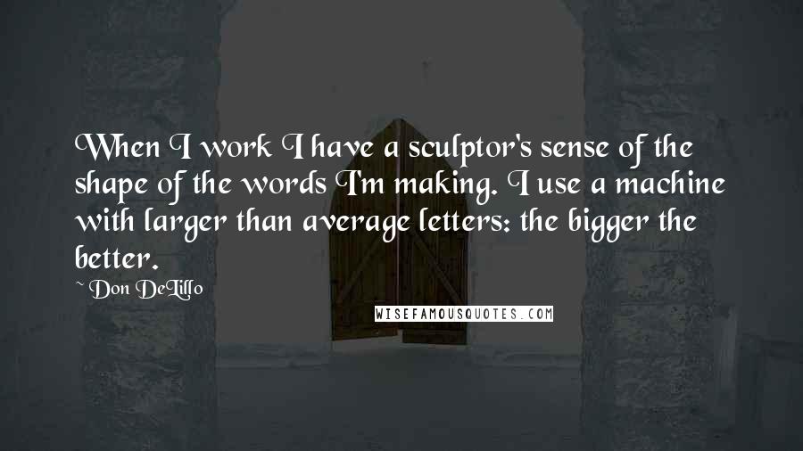 Don DeLillo Quotes: When I work I have a sculptor's sense of the shape of the words I'm making. I use a machine with larger than average letters: the bigger the better.