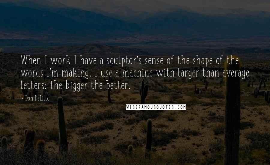 Don DeLillo Quotes: When I work I have a sculptor's sense of the shape of the words I'm making. I use a machine with larger than average letters: the bigger the better.