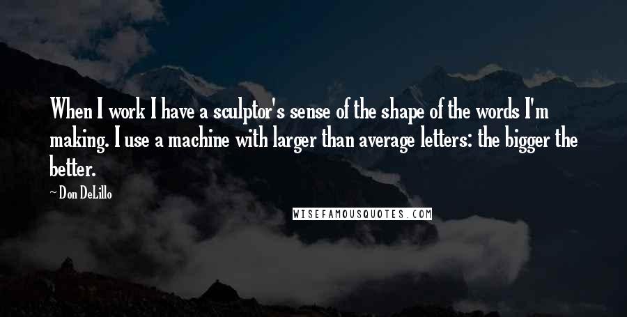 Don DeLillo Quotes: When I work I have a sculptor's sense of the shape of the words I'm making. I use a machine with larger than average letters: the bigger the better.