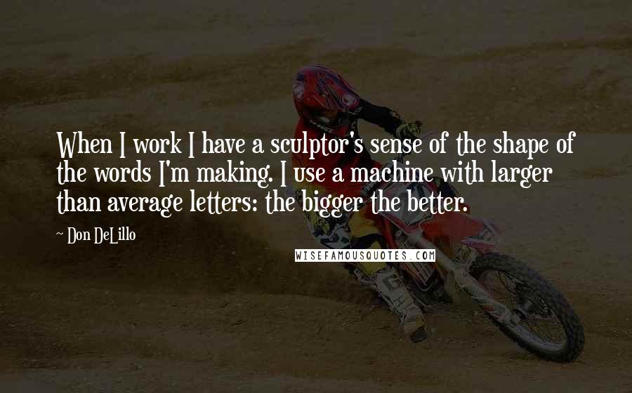 Don DeLillo Quotes: When I work I have a sculptor's sense of the shape of the words I'm making. I use a machine with larger than average letters: the bigger the better.