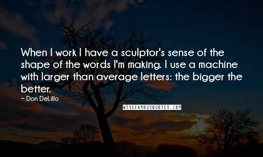 Don DeLillo Quotes: When I work I have a sculptor's sense of the shape of the words I'm making. I use a machine with larger than average letters: the bigger the better.