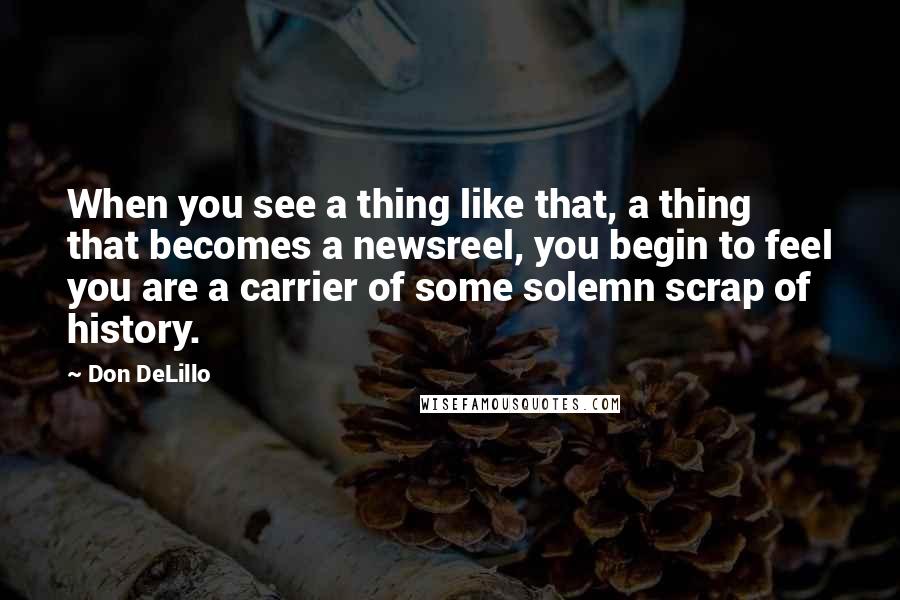 Don DeLillo Quotes: When you see a thing like that, a thing that becomes a newsreel, you begin to feel you are a carrier of some solemn scrap of history.