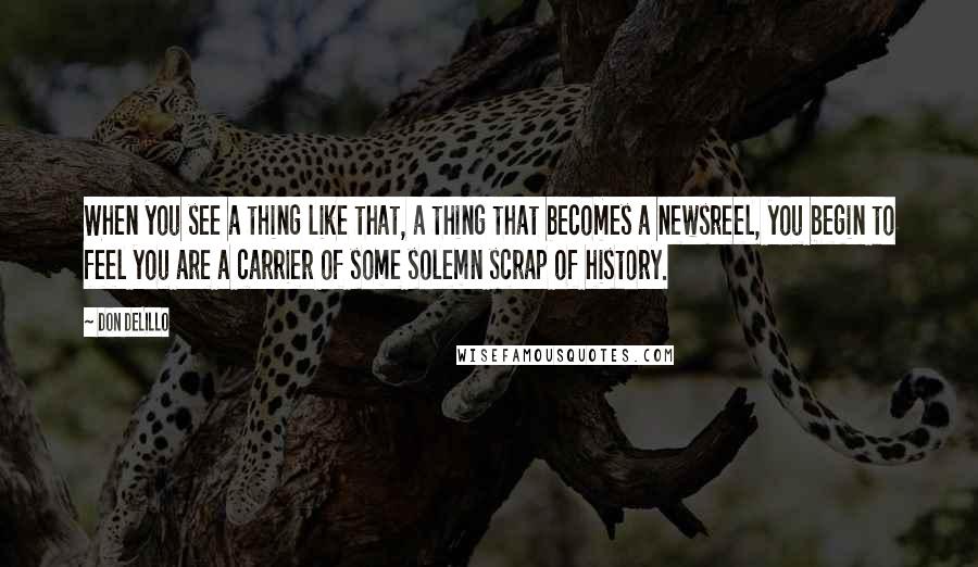 Don DeLillo Quotes: When you see a thing like that, a thing that becomes a newsreel, you begin to feel you are a carrier of some solemn scrap of history.