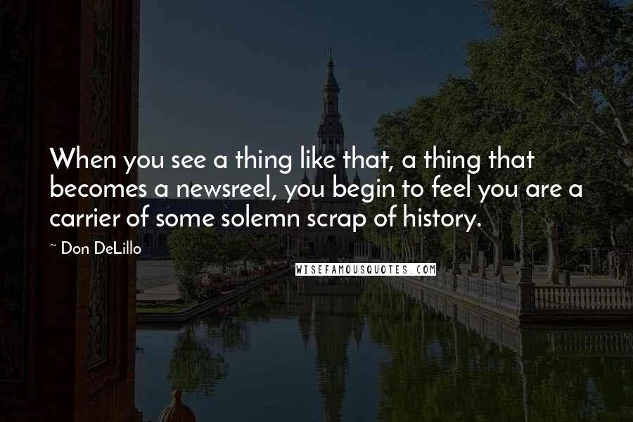 Don DeLillo Quotes: When you see a thing like that, a thing that becomes a newsreel, you begin to feel you are a carrier of some solemn scrap of history.