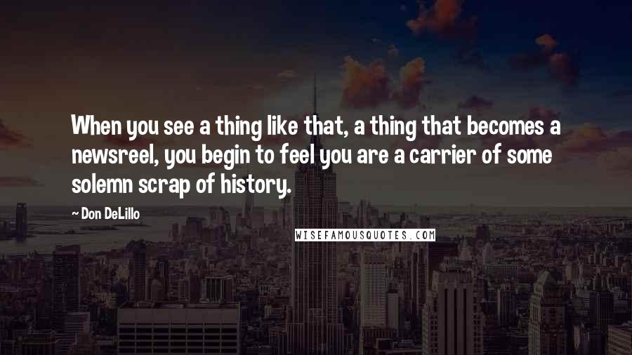 Don DeLillo Quotes: When you see a thing like that, a thing that becomes a newsreel, you begin to feel you are a carrier of some solemn scrap of history.