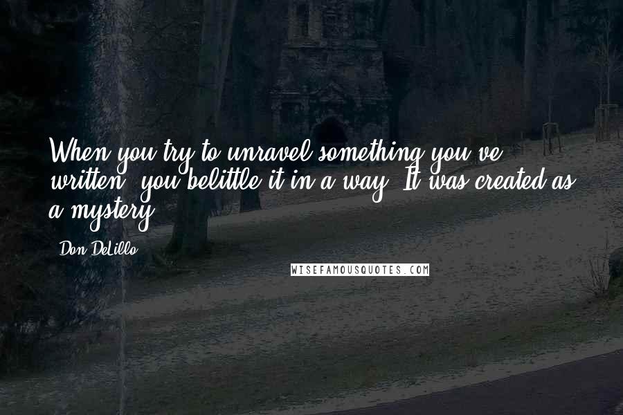 Don DeLillo Quotes: When you try to unravel something you've written, you belittle it in a way. It was created as a mystery.