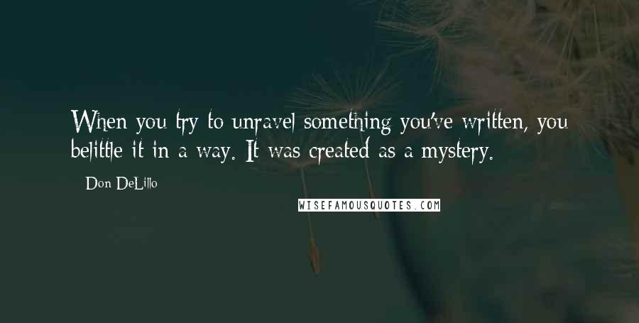 Don DeLillo Quotes: When you try to unravel something you've written, you belittle it in a way. It was created as a mystery.