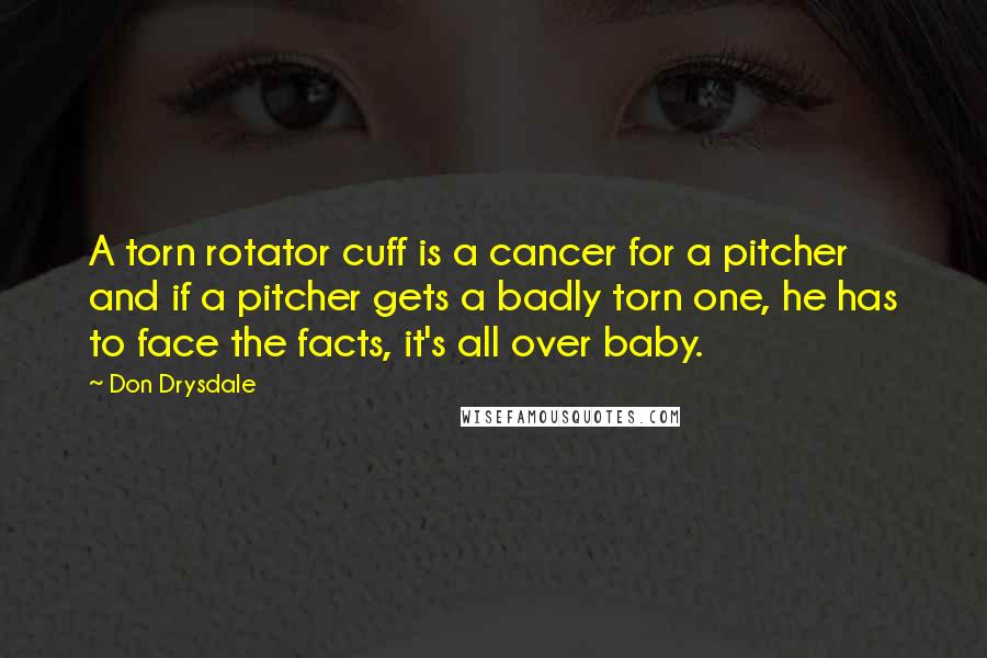 Don Drysdale Quotes: A torn rotator cuff is a cancer for a pitcher and if a pitcher gets a badly torn one, he has to face the facts, it's all over baby.