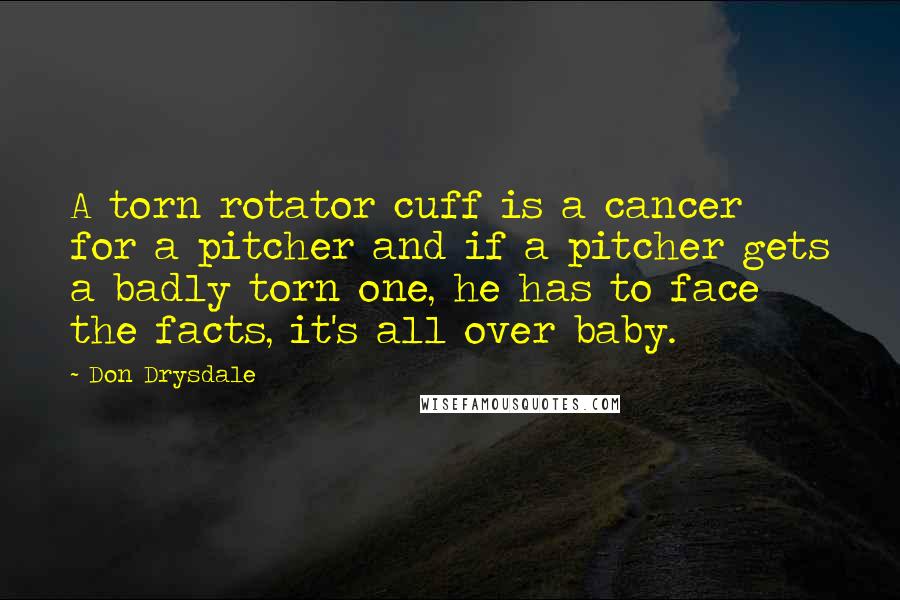 Don Drysdale Quotes: A torn rotator cuff is a cancer for a pitcher and if a pitcher gets a badly torn one, he has to face the facts, it's all over baby.