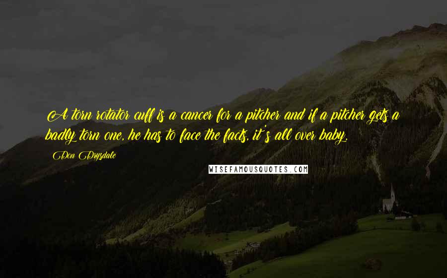 Don Drysdale Quotes: A torn rotator cuff is a cancer for a pitcher and if a pitcher gets a badly torn one, he has to face the facts, it's all over baby.