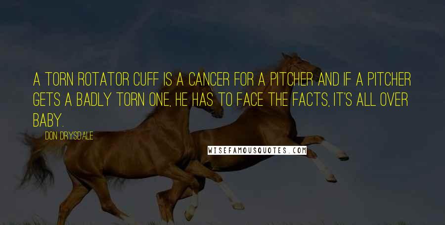 Don Drysdale Quotes: A torn rotator cuff is a cancer for a pitcher and if a pitcher gets a badly torn one, he has to face the facts, it's all over baby.