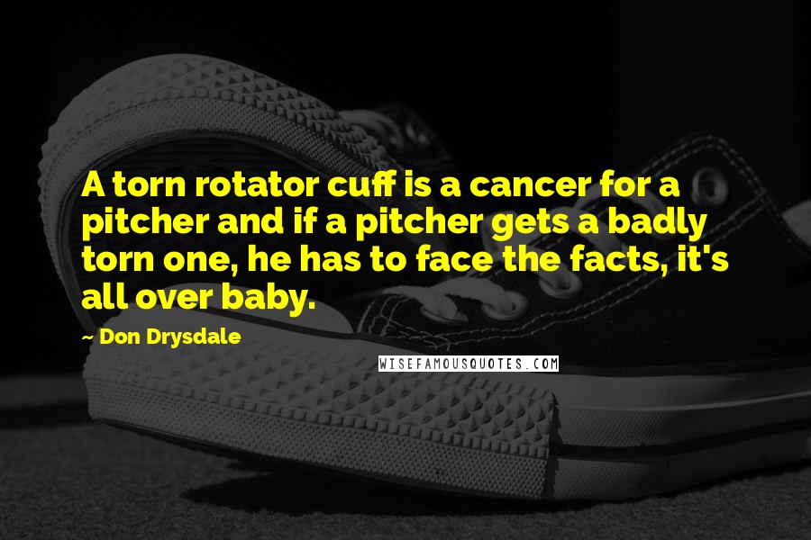 Don Drysdale Quotes: A torn rotator cuff is a cancer for a pitcher and if a pitcher gets a badly torn one, he has to face the facts, it's all over baby.