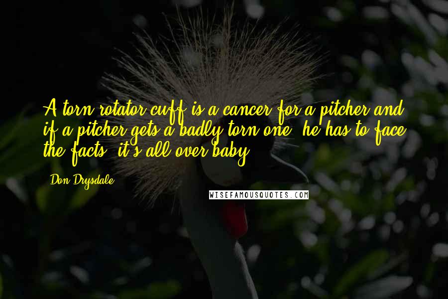 Don Drysdale Quotes: A torn rotator cuff is a cancer for a pitcher and if a pitcher gets a badly torn one, he has to face the facts, it's all over baby.