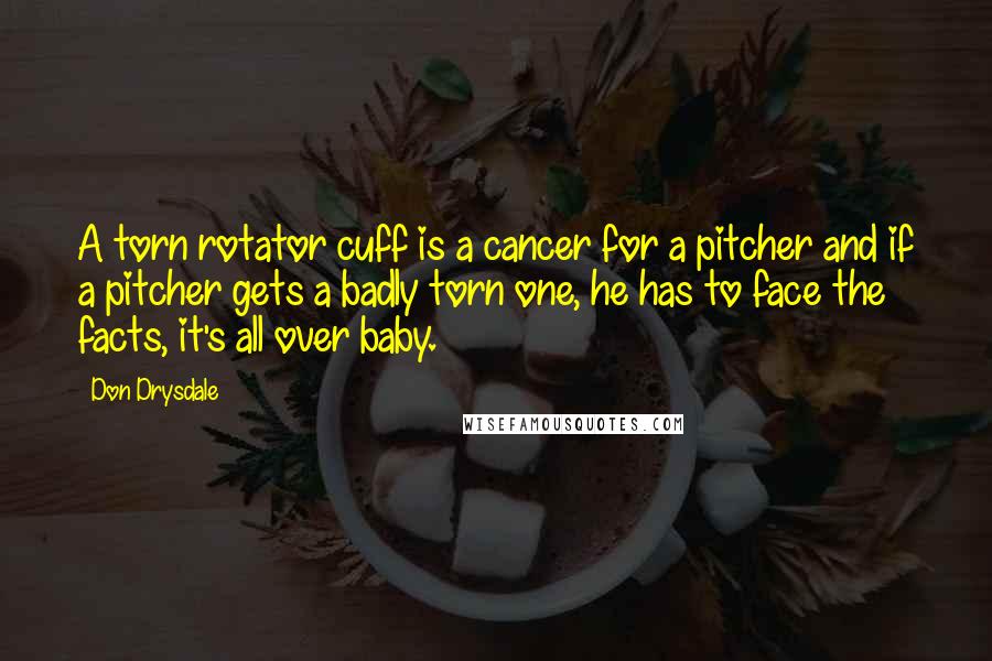 Don Drysdale Quotes: A torn rotator cuff is a cancer for a pitcher and if a pitcher gets a badly torn one, he has to face the facts, it's all over baby.