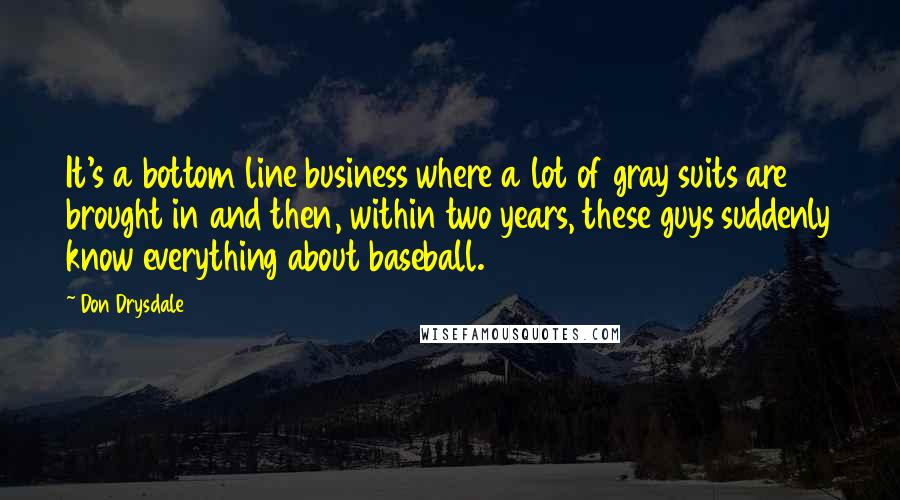 Don Drysdale Quotes: It's a bottom line business where a lot of gray suits are brought in and then, within two years, these guys suddenly know everything about baseball.