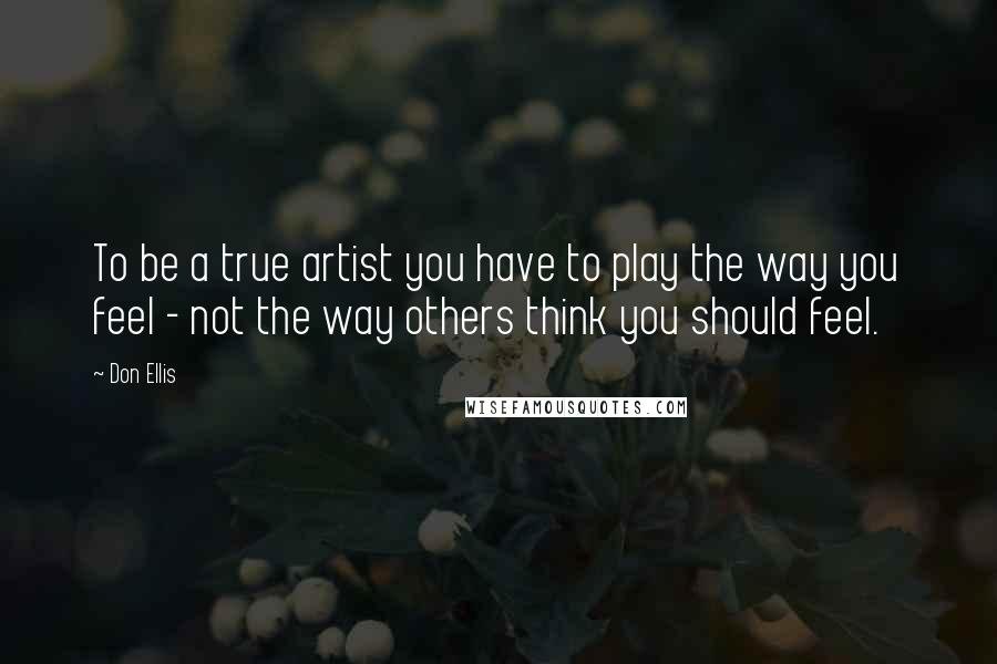 Don Ellis Quotes: To be a true artist you have to play the way you feel - not the way others think you should feel.