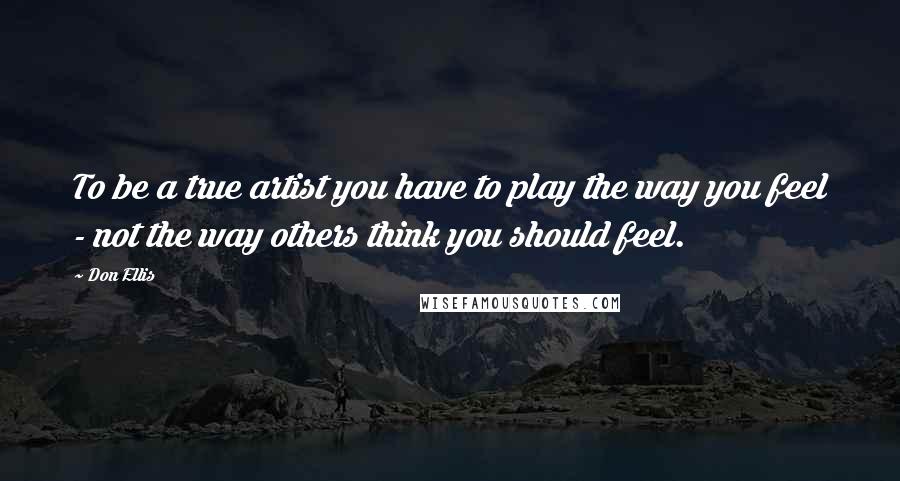 Don Ellis Quotes: To be a true artist you have to play the way you feel - not the way others think you should feel.