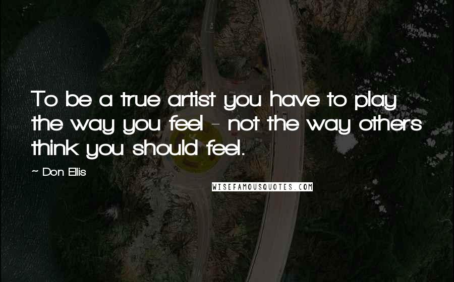 Don Ellis Quotes: To be a true artist you have to play the way you feel - not the way others think you should feel.
