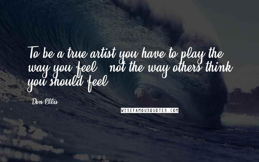Don Ellis Quotes: To be a true artist you have to play the way you feel - not the way others think you should feel.