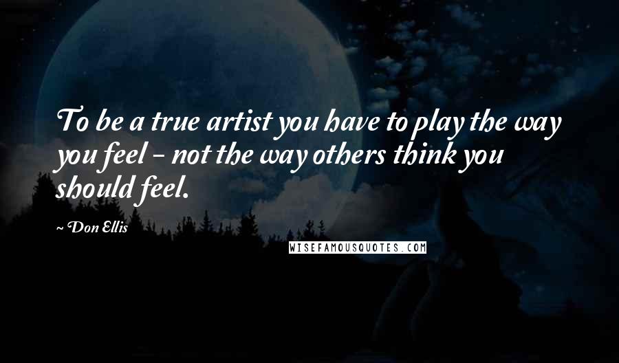 Don Ellis Quotes: To be a true artist you have to play the way you feel - not the way others think you should feel.