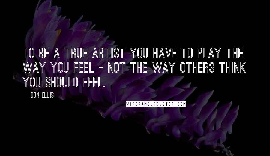 Don Ellis Quotes: To be a true artist you have to play the way you feel - not the way others think you should feel.