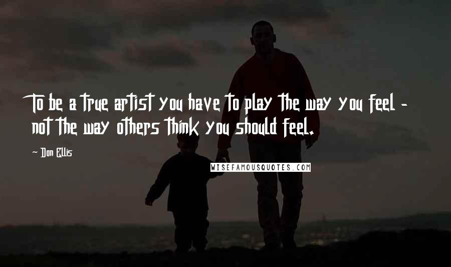Don Ellis Quotes: To be a true artist you have to play the way you feel - not the way others think you should feel.