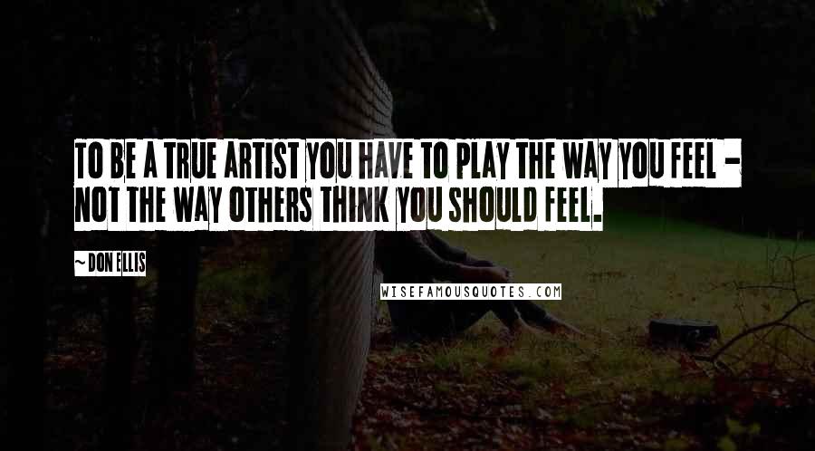 Don Ellis Quotes: To be a true artist you have to play the way you feel - not the way others think you should feel.