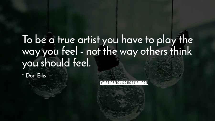 Don Ellis Quotes: To be a true artist you have to play the way you feel - not the way others think you should feel.
