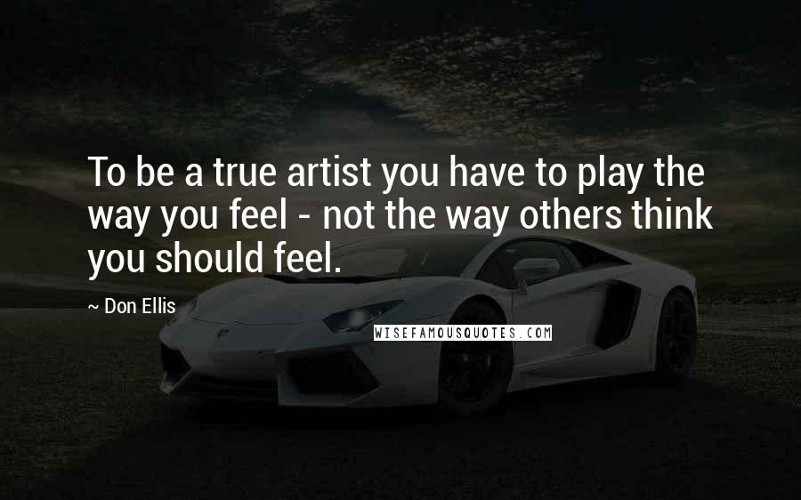 Don Ellis Quotes: To be a true artist you have to play the way you feel - not the way others think you should feel.