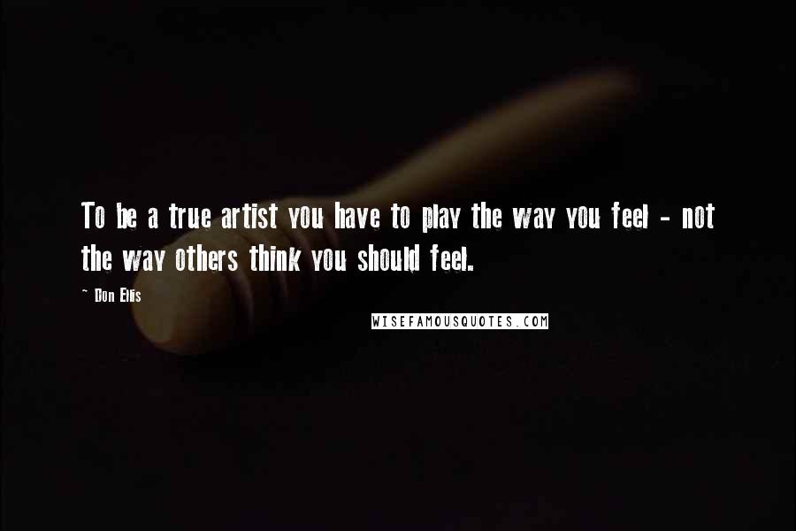 Don Ellis Quotes: To be a true artist you have to play the way you feel - not the way others think you should feel.