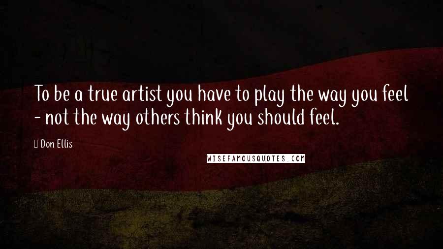 Don Ellis Quotes: To be a true artist you have to play the way you feel - not the way others think you should feel.