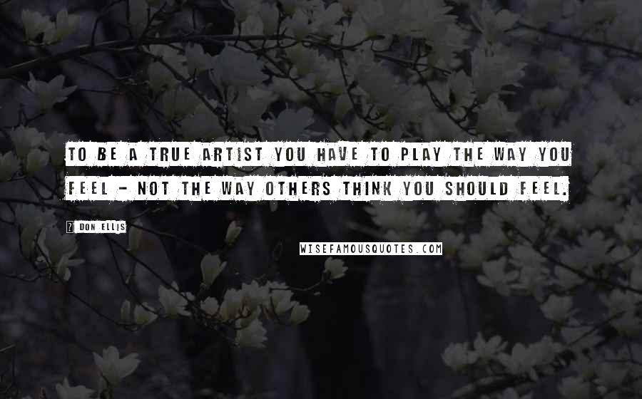 Don Ellis Quotes: To be a true artist you have to play the way you feel - not the way others think you should feel.