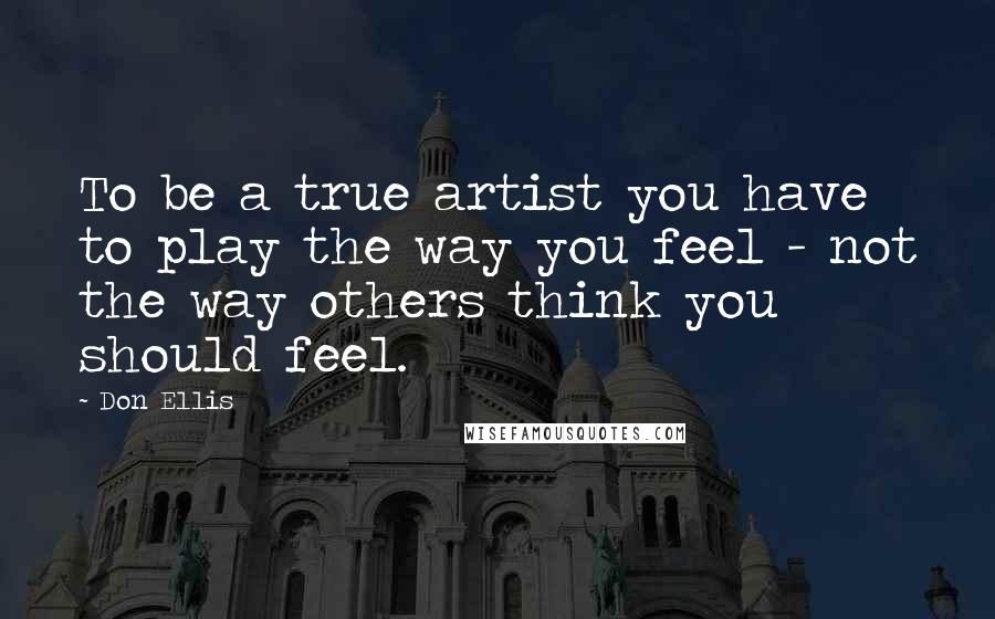 Don Ellis Quotes: To be a true artist you have to play the way you feel - not the way others think you should feel.