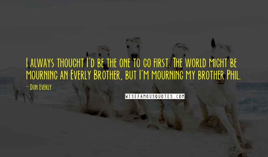 Don Everly Quotes: I always thought I'd be the one to go first. The world might be mourning an Everly Brother, but I'm mourning my brother Phil.