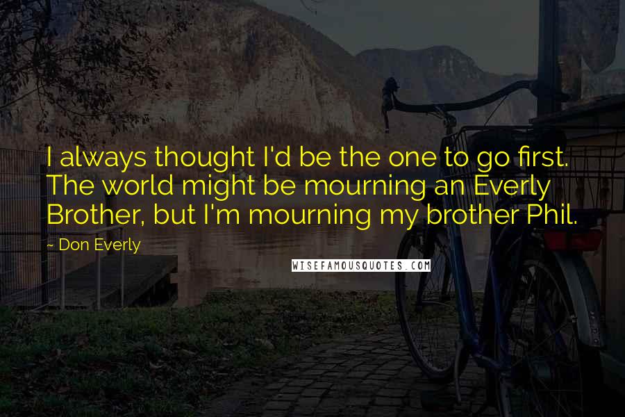 Don Everly Quotes: I always thought I'd be the one to go first. The world might be mourning an Everly Brother, but I'm mourning my brother Phil.