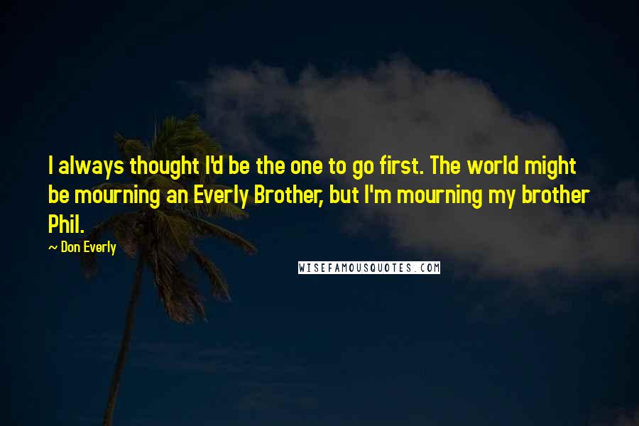 Don Everly Quotes: I always thought I'd be the one to go first. The world might be mourning an Everly Brother, but I'm mourning my brother Phil.