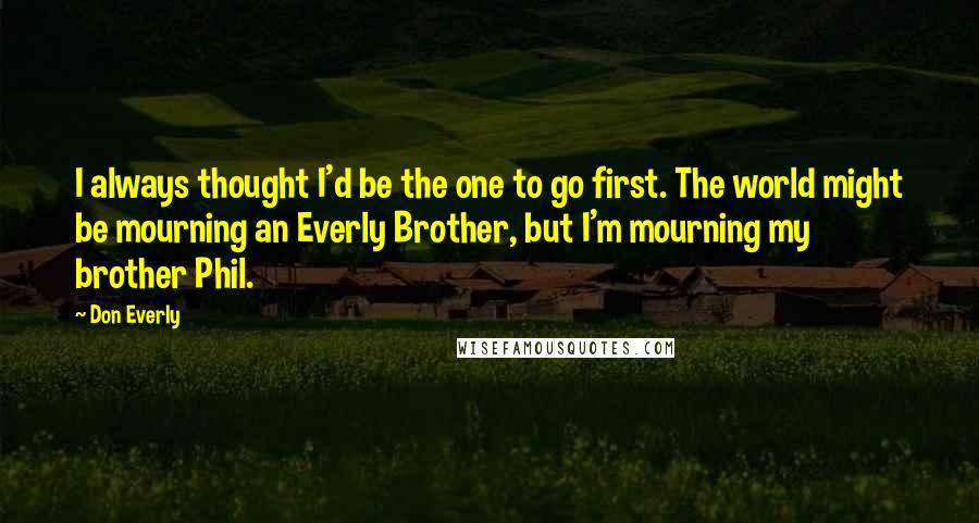 Don Everly Quotes: I always thought I'd be the one to go first. The world might be mourning an Everly Brother, but I'm mourning my brother Phil.