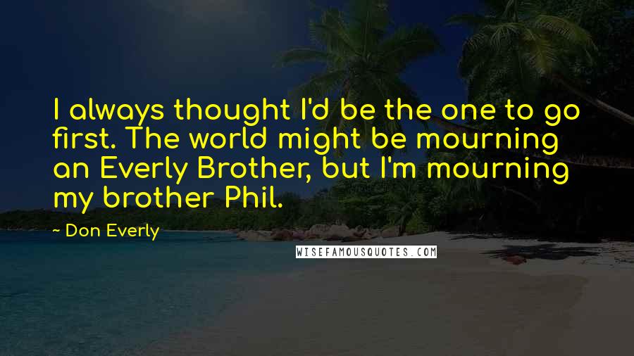 Don Everly Quotes: I always thought I'd be the one to go first. The world might be mourning an Everly Brother, but I'm mourning my brother Phil.